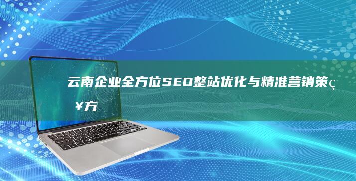 云南企业全方位SEO整站优化与精准营销策略方案